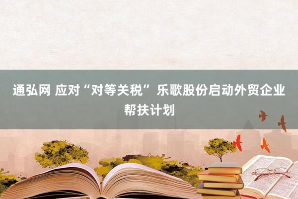 通弘网 应对“对等关税” 乐歌股份启动外贸企业帮扶计划