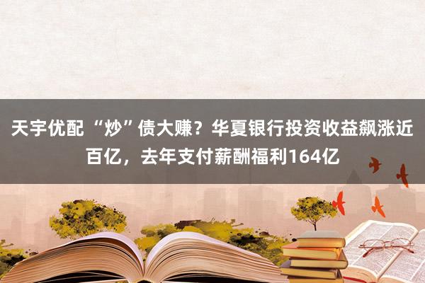 天宇优配 “炒”债大赚？华夏银行投资收益飙涨近百亿，去年支付薪酬福利164亿