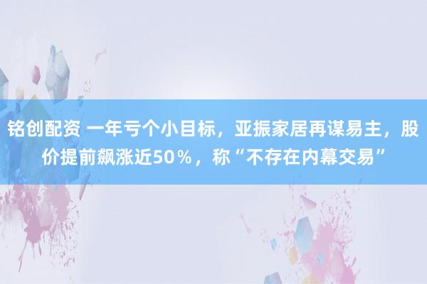 铭创配资 一年亏个小目标，亚振家居再谋易主，股价提前飙涨近50％，称“不存在内幕交易”