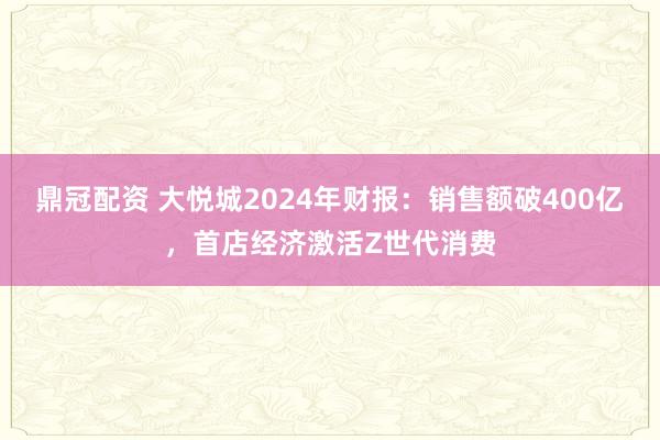 鼎冠配资 大悦城2024年财报：销售额破400亿，首店经济激活Z世代消费
