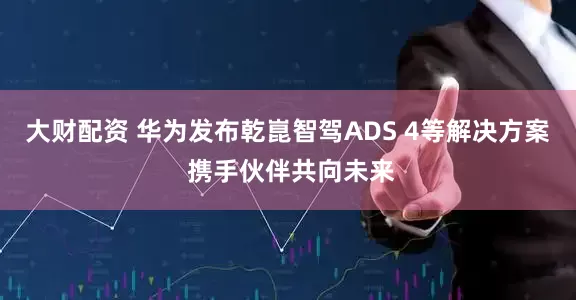 大财配资 华为发布乾崑智驾ADS 4等解决方案 携手伙伴共向未来