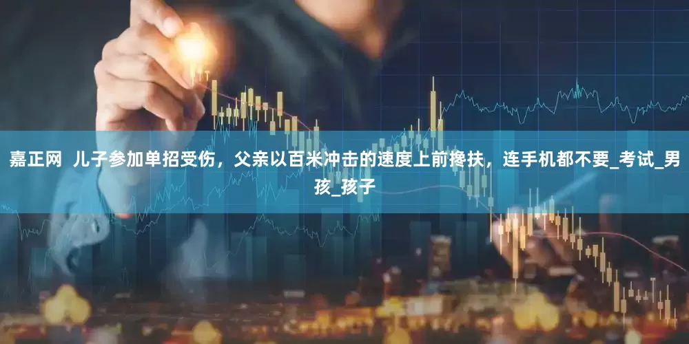 嘉正网  儿子参加单招受伤，父亲以百米冲击的速度上前搀扶，连手机都不要_考试_男孩_孩子