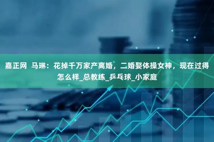 嘉正网  马琳：花掉千万家产离婚，二婚娶体操女神，现在过得怎么样_总教练_乒乓球_小家庭