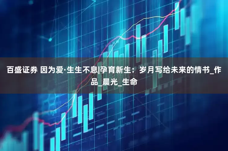 百盛证券 因为爱·生生不息|孕育新生：岁月写给未来的情书_作品_晨光_生命