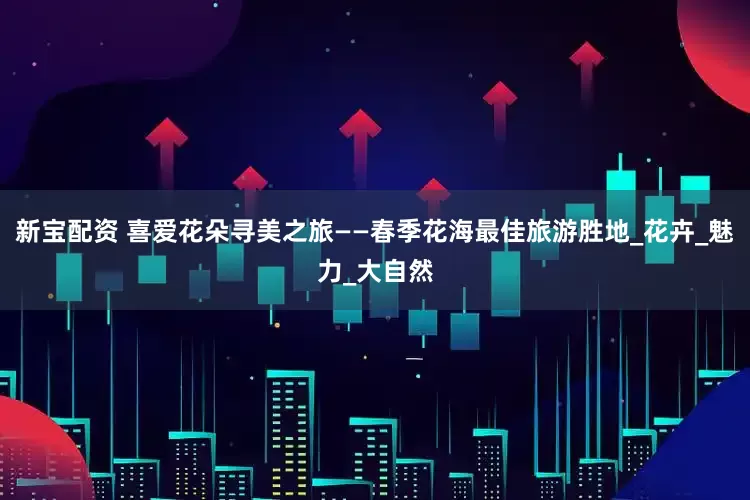 新宝配资 喜爱花朵寻美之旅——春季花海最佳旅游胜地_花卉_魅力_大自然