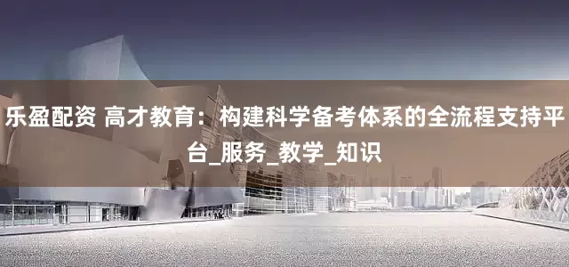 乐盈配资 高才教育：构建科学备考体系的全流程支持平台_服务_教学_知识