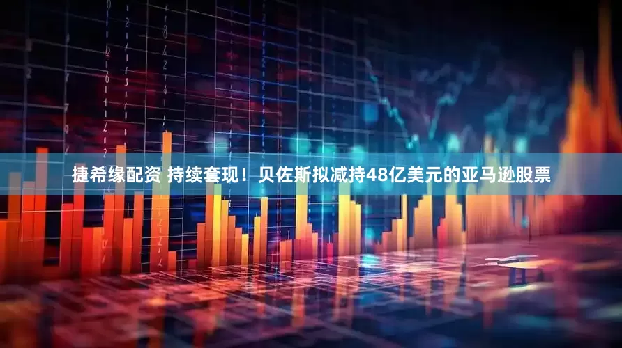 捷希缘配资 持续套现！贝佐斯拟减持48亿美元的亚马逊股票