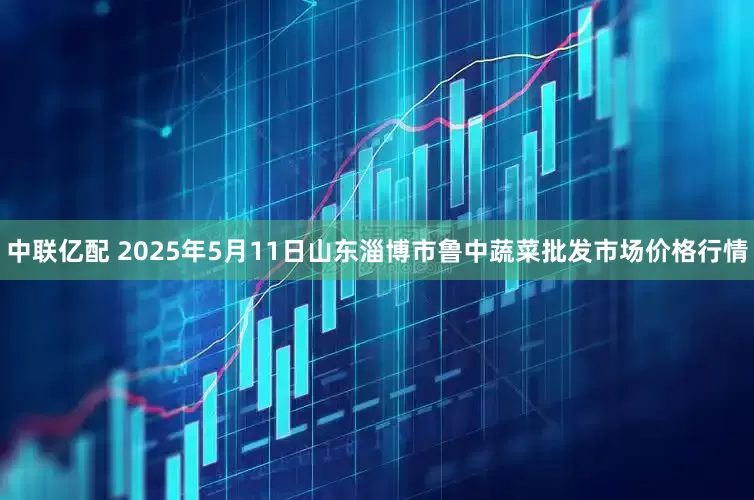 中联亿配 2025年5月11日山东淄博市鲁中蔬菜批发市场价格行情
