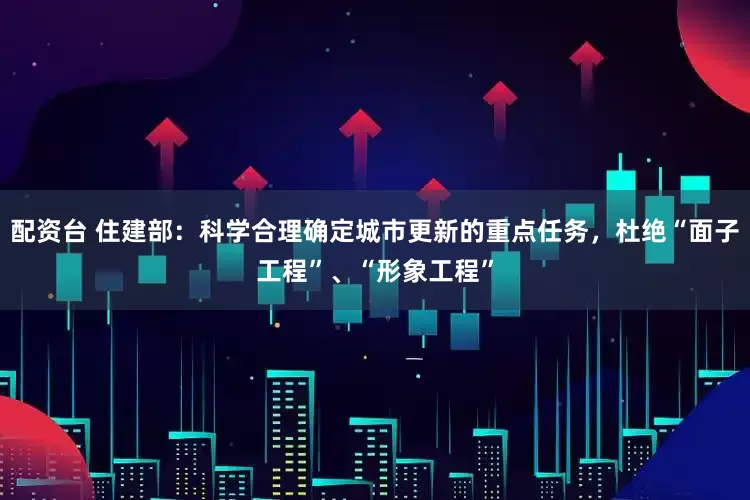 配资台 住建部：科学合理确定城市更新的重点任务，杜绝“面子工程”、“形象工程”
