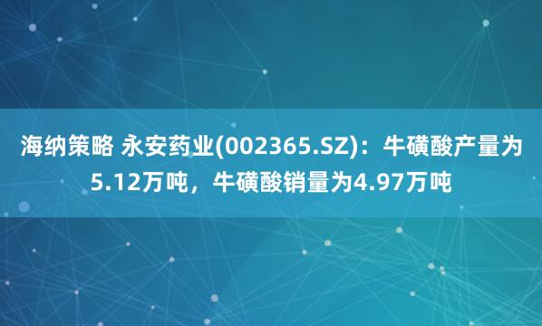 海纳策略 永安药业(002365.SZ)：牛磺酸产量为5.12万吨，牛磺酸销量为4.97万吨