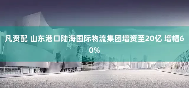 凡资配 山东港口陆海国际物流集团增资至20亿 增幅60%