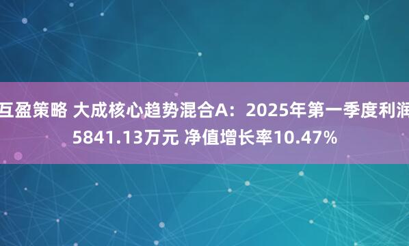互盈策略 大成核心趋势混合A：2025年第一季度利润5841.13万元 净值增长率10.47%