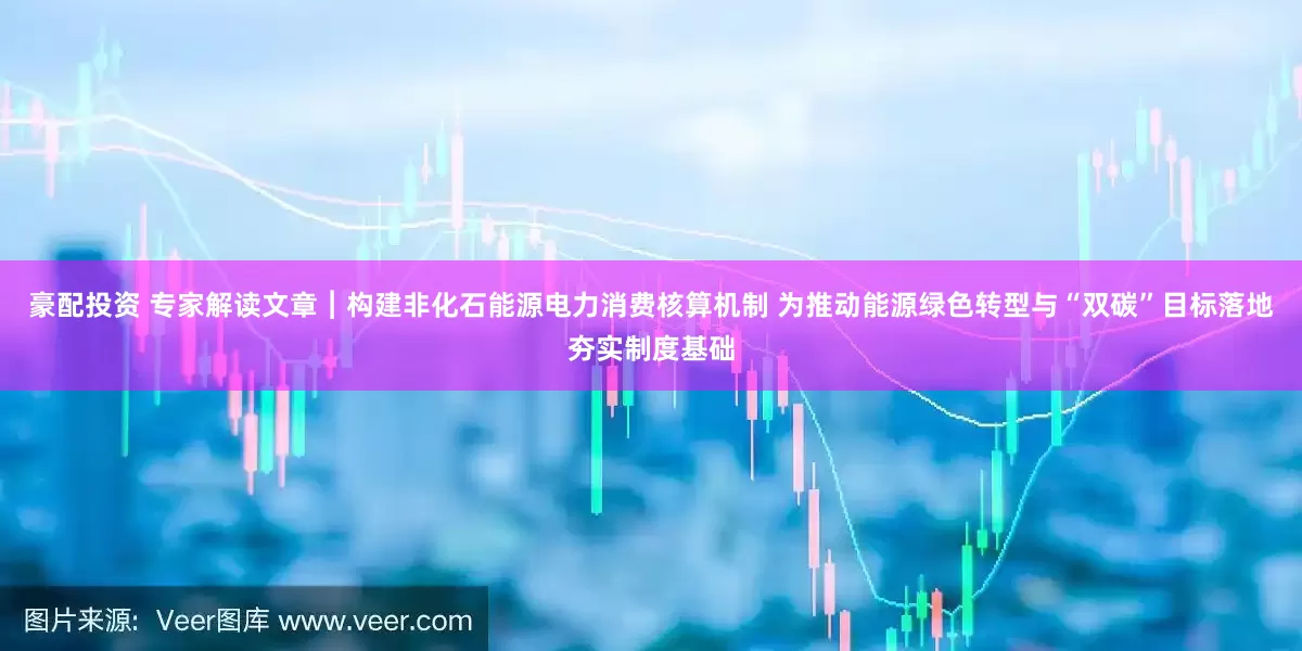 豪配投资 专家解读文章︱构建非化石能源电力消费核算机制 为推动能源绿色转型与“双碳”目标落地夯实制度基础